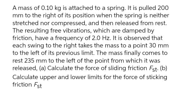 A mass of 0.10 kg is attached to a spring. It is pulled 200
mm to the right of its position when the spring is neither
stretched nor compressed, and then released from rest.
The resulting free vibrations, which are damped by
friction, have a frequency of 2.0 Hz. It is observed that
each swing to the right takes the mass to a point 30 mm
to the left of its previous limit. The mass finally comes to
rest 235 mm to the left of the point from which it was
released, (a) Calculate the force of sliding friction Fst. (b)
Calculate upper and lower limits for the force of sticking
friction Fst