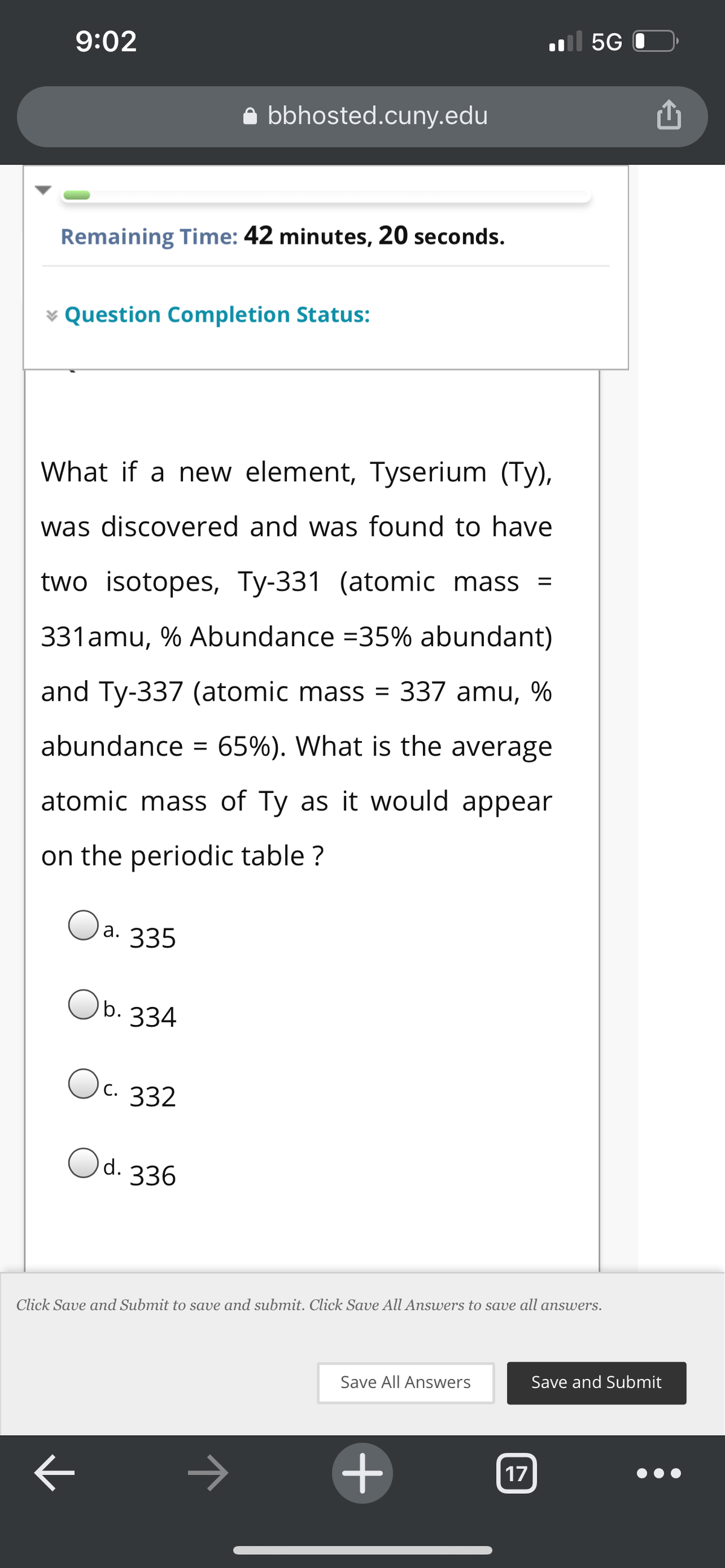 5G
9:02
bbhosted.cuny.edu
Remaining Time: 42 minutes, 20 seconds.
v Question Completion Status:
What if a new element, Tyserium (Ty),
was discovered and was found to have
two isotopes, Ty-331 (atomic mass =
331amu, % Abundance =35% abundant)
and Ty-337 (atomic mass = 337 amu, %
abundance = 65%). What is the average
atomic mass of Ty as it would appear
on the periodic table ?
) а. 335
Ob. 334
Oc. 332
Od. 336
Click Save and Submit to save and submit. Click Save All Answers to save all answers.
Save All Answers
Save and Submit
+
17

