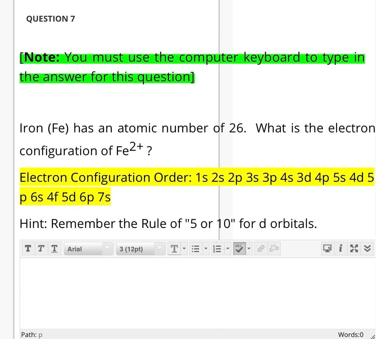 QUESTION 7
[Note: You must use the computer keyboard to type in
the answer for this question]
Iron (Fe) has an atomic number of 26. What is the electron
configuration of Fe2+ ?
Electron Configuration Order: 1s 2s 2p 3s 3p 4s 3d 4p 5s 4d 5
p 6s 4f 5d 6p 7s
Hint: Remember the Rule of "5 or 10" for d orbitals.
ABC
ттт
Arial
3 (12pt)
T
Path: p
Words:0
