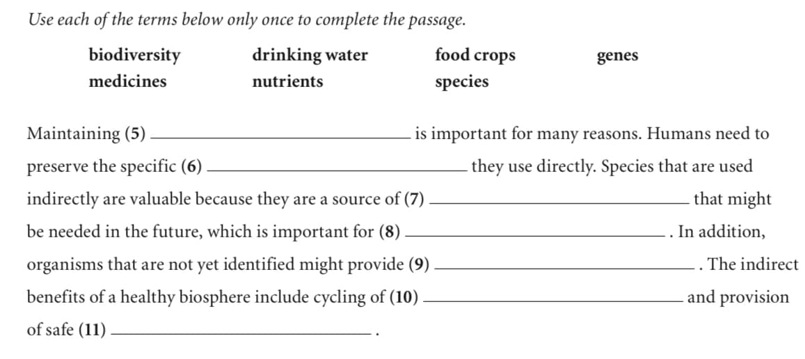 Use each of the terms below only once to complete the passage.
biodiversity
drinking water
food crops
genes
medicines
nutrients
species
Maintaining (5)
is important for many reasons. Humans need to
preserve the specific (6)
they use directly. Species that are used
indirectly are valuable because they are a source of (7)
that might
be needed in the future, which is important for (8)
In addition,
organisms that are not yet identified might provide (9)
The indirect
benefits of a healthy biosphere include cycling of (10)
and provision
of safe (11)
