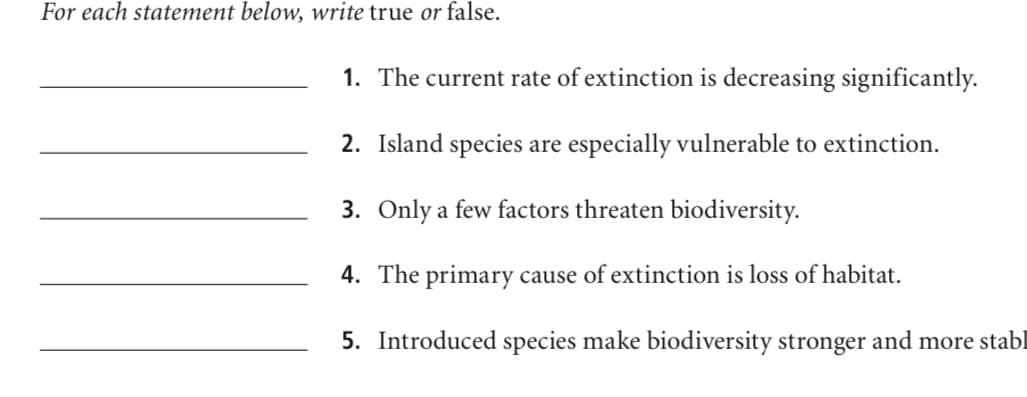 For each statement below, write true or false.
1. The current rate of extinction is decreasing significantly.
2. Island species are especially vulnerable to extinction.
3. Only a few factors threaten biodiversity.
4. The primary cause of extinction is loss of habitat.
5. Introduced species make biodiversity stronger and more stabl
