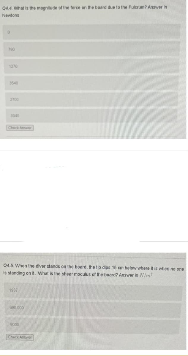 Q4.4. What is the magnitude of the force on the board due to the Fulcrum? Answer in
Newtons
790
1270
3540
2700
3340
Check Answer
Q4.5. When the diver stands on the board, the tip dips 15 cm below where it is when no one
is standing on it. What is the shear modulus of the board? Answer in N/m2
1937
690,000
9000
Check Answer