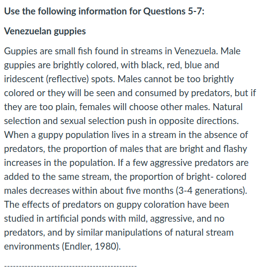Use the following information for Questions 5-7:
Venezuelan guppies
Guppies are small fish found in streams in Venezuela. Male
guppies are brightly colored, with black, red, blue and
iridescent (reflective) spots. Males cannot be too brightly
colored or they will be seen and consumed by predators, but if
they are too plain, females will choose other males. Natural
selection and sexual selection push in opposite directions.
When a guppy population lives in a stream in the absence of
predators, the proportion of males that are bright and flashy
increases in the population. If a few aggressive predators are
added to the same stream, the proportion of bright- colored
males decreases within about five months (3-4 generations).
The effects of predators on guppy coloration have been
studied in artificial ponds with mild, aggressive, and no
predators, and by similar manipulations of natural stream
environments (Endler, 1980).
