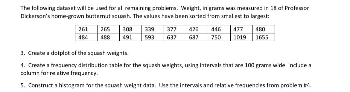 The following dataset will be used for all remaining problems. Weight, in grams was measured in 18 of Professor
Dickerson's home-grown butternut squash. The values have been sorted from smallest to largest:
261
484
265 308 339
488 491 593
377
637
426
687
446
750
477 480
1019 1655
3. Create a dotplot of the squash weights.
4. Create a frequency distribution table for the squash weights, using intervals that are 100 grams wide. Include a
column for relative frequency.
5. Construct a histogram for the squash weight data. Use the intervals and relative frequencies from problem #4.