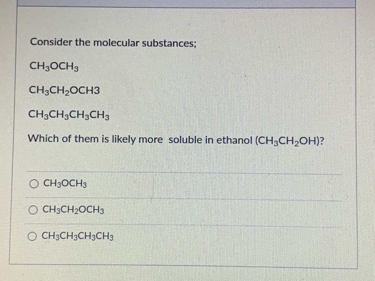 Consider the molecular substances;
CH3OCH3
CH3CH2OCH3
CH3CH3CH3CH3
Which of them is likely more soluble in ethanol (CH3CH2OH)?
O CH3OCH3
O CH3CH2OCH3
O CH3CH3CH3CH3
