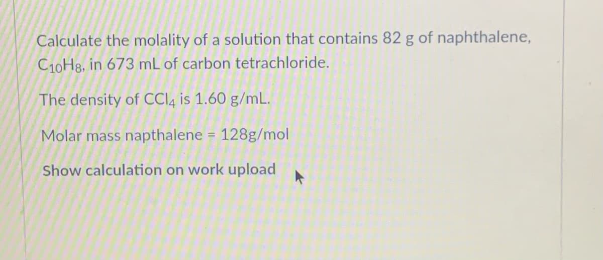 Calculate the molality of a solution that contains 82 g of naphthalene,
C10H8, in 673 mL of carbon tetrachloride.
The density of CCI4 is 1.60 g/mL.
Molar mass napthalene = 128g/mol
%3D
Show calculation on work upload
