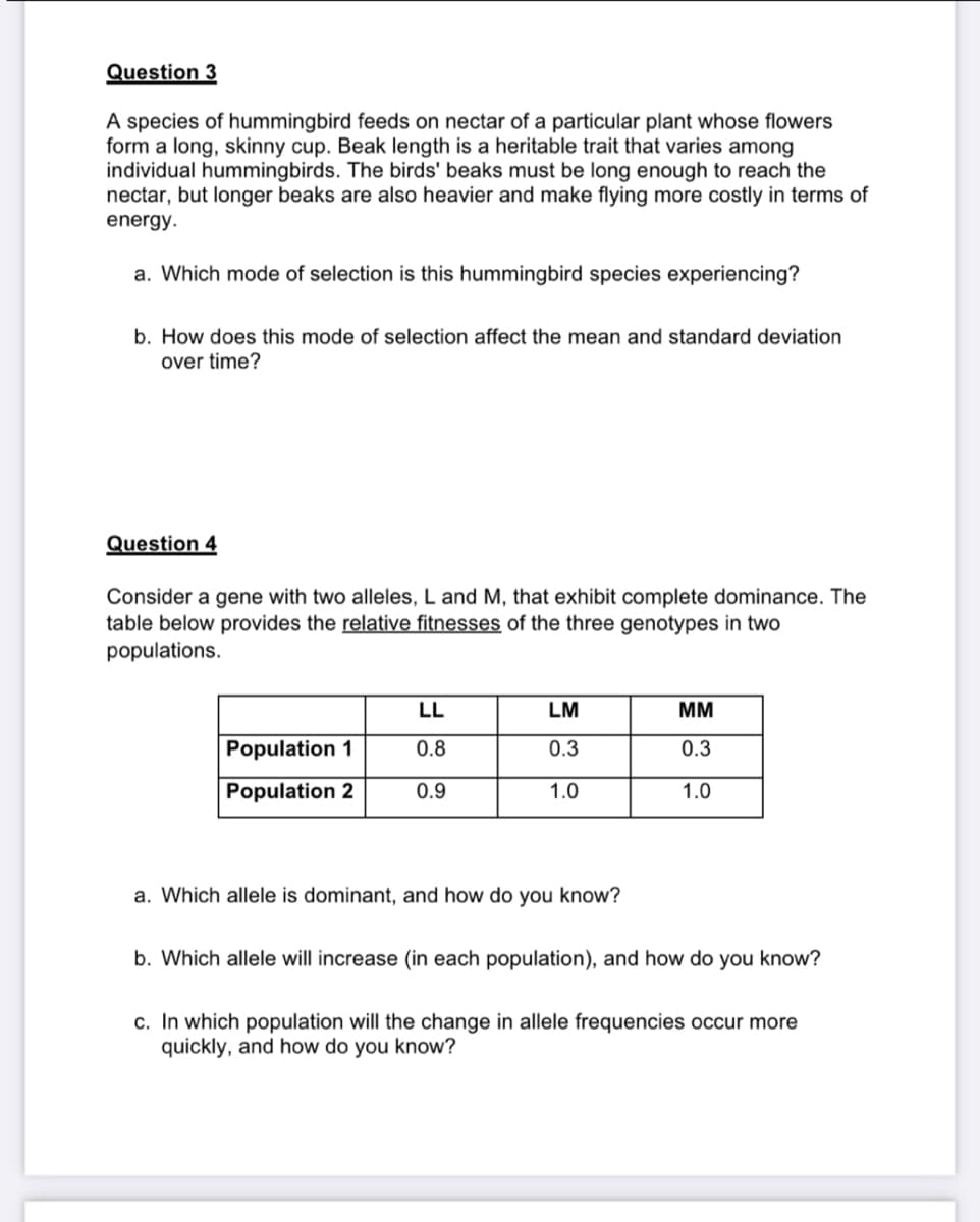 Question 3
A species of hummingbird feeds on nectar of a particular plant whose flowers
form a long, skinny cup. Beak length is a heritable trait that varies among
individual hummingbirds. The birds' beaks must be long enough to reach the
nectar, but longer beaks are also heavier and make flying more costly in terms of
energy.
a. Which mode of selection is this hummingbird species experiencing?
b. How does this mode of selection affect the mean and standard deviation
over time?
Question 4
Consider a gene with two alleles, L and M, that exhibit complete dominance. The
table below provides the relative fitnesses of the three genotypes in two
populations.
LL
LM
MM
Population 1
0.8
0.3
0.3
Population 2
0.9
1.0
1.0
a. Which allele is dominant, and how do you know?
b. Which allele will increase (in each population), and how do you know?
c. In which population will the change in allele frequencies occur more
quickly, and how do you know?
