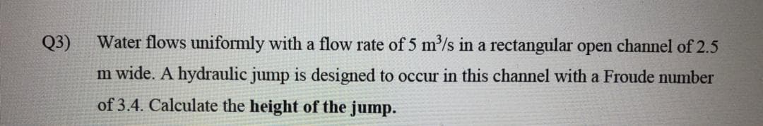 Q3)
Water flows uniformly with a flow rate of 5 m/s in a rectangular open channel of 2.5
m wide. A hydraulic jump is designed to occur in this channel with a Froude number
of 3.4. Calculate the height of the jump.
