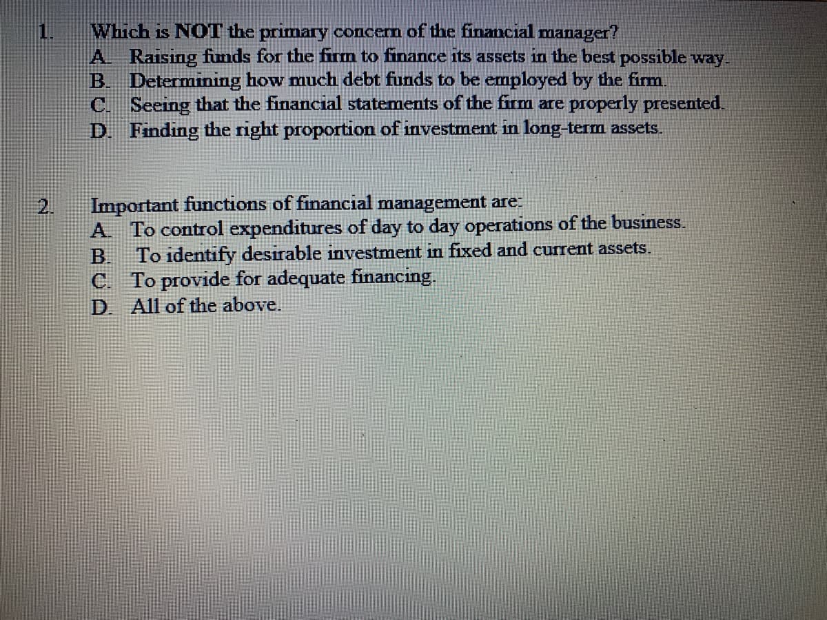 Which is NOT the primary concerm of the financial manager?
A Raising funds for the fim to finance its assets in the best possible way.
B. Determining how much debt funds to be employed by the firm.
C. Seeing that the financial statements of the firm are properly presented.
D. Finding the right proportion of investment in long-term assets.
1.
Important functions of financial management are
2.
A. To control expenditures of day to day operations of the business.
To identify desirable investment in fixed and current assets.
C. To provide for adequate financing.
D. All of the above.
B.
