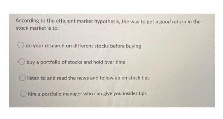 According to the efficient market hypothesis, the way to get a good return in the
stock market is to:
O do your research on different stocks before buying
buy a portfolio of stocks and hold over time
listen to and read the news and follow up on stock tips
Ohire a portfolio manager who can give you insider tips