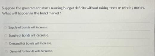 Suppose the government starts running budget deficits without raising taxes or printing money.
What will happen in the bond market?
Supply of bonds will increase.
Supply of bonds will decrease.
Demand for bonds will increase.
Demand for bonds will decrease,