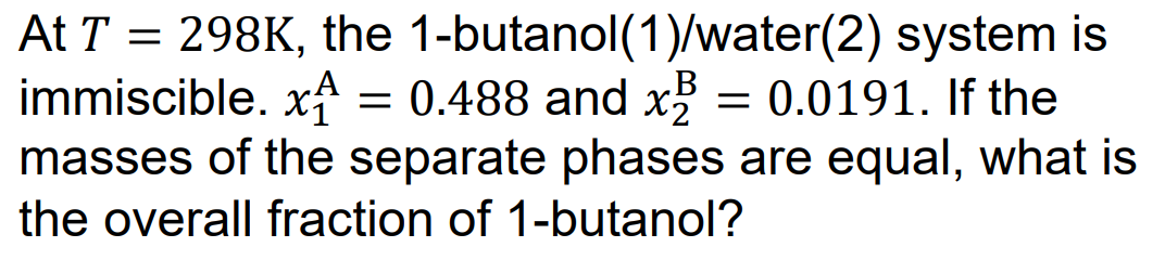 At T = 298K, the 1-butanol(1)/water(2) system is
immiscible. x = 0.488 and x² = 0.0191. If the
masses of the separate phases are equal, what is
the overall fraction of 1-butanol?