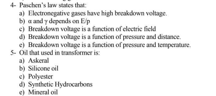 4- Paschen's law states that:
a) Electronegative gases have high breakdown voltage.
b) a and y depends on E/p
c) Breakdown voltage is a function of electric field
d) Breakdown voltage is a function of pressure and distance.
e) Breakdown voltage is a function of pressure and temperature.
5- Oil that used in transformer is:
a) Askeral
b) Silicone oil
c) Polyester
d) Synthetic Hydrocarbons
e) Mineral oil
