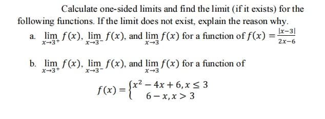 Calculate one-sided limits and find the limit (if it exists) for the
following functions. If the limit does not exist, explain the reason why.
|x-3|
a. lim f(x), lim f(x), and lim f(x) for a function of f(x)
X-3+
x-3-
x-3
2x-6
b. lim f(x), lim f(x), and lim f(x) for a function of
X-3+
X-3-
x-3
f(x) = {x*-
– 4x + 6,x < 3
6 - x, x > 3
