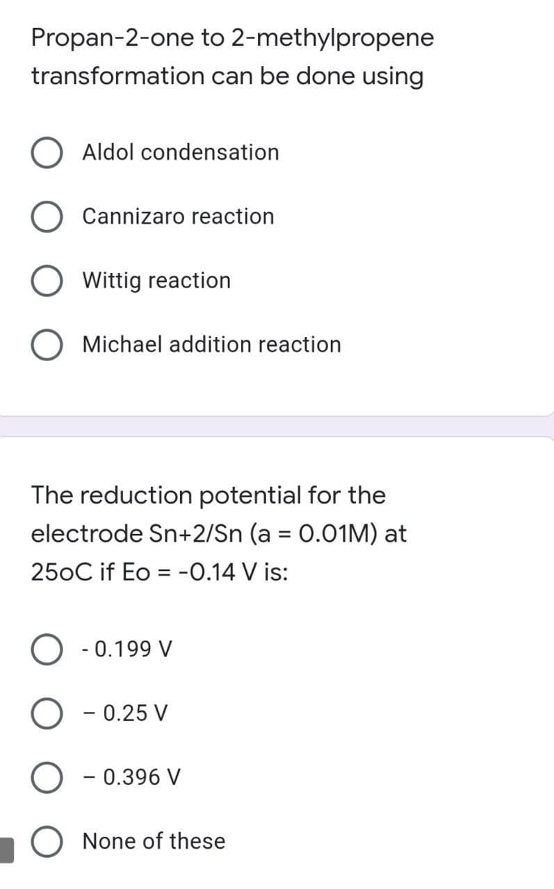 Propan-2-one to 2-methylpropene
transformation can be done using
O Aldol condensation
Cannizaro reaction
Wittig reaction
O Michael addition reaction
The reduction potential for the
electrode Sn+2/Sn (a = 0.01M) at
%3D
250C if Eo = -0.14 V is:
- 0.199 V
O - 0.25 V
- 0.396 V
O None of these
