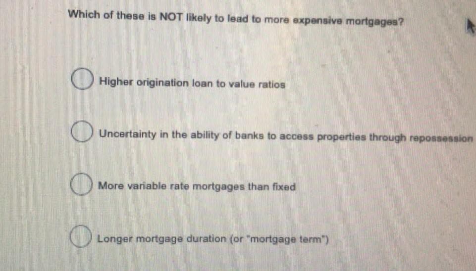 Which of these is NOT likely to lead to more expensive mortgages?
O Higher origination loan to value ratios
Uncertainty in the ability of banks to access properties through repossession
More variable rate mortgages than fixed
Longer mortgage duration (or "mortgage term")
