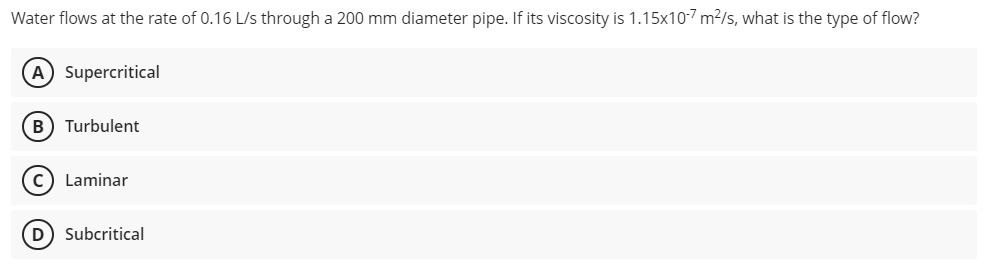 Water flows at the rate of 0.16 L/s through a 200 mm diameter pipe. If its viscosity is 1.15x10-7 m?/s, what is the type of flow?
A Supercritical
B) Turbulent
c) Laminar
D
Subcritical

