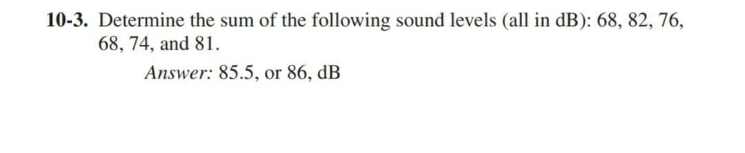 10-3. Determine the sum of the following sound levels (all in dB): 68, 82, 76,
68, 74, and 81.
Answer: 85.5, or 86, dB
