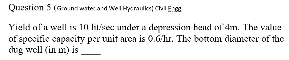 Question 5 (Ground water and Well Hydraulics) Civil Engg.
Yield of a well is 10 lit/sec under a depression head of 4m. The value
of specific capacity per unit area is 0.6/hr. The bottom diameter of the
dug well (in m) is