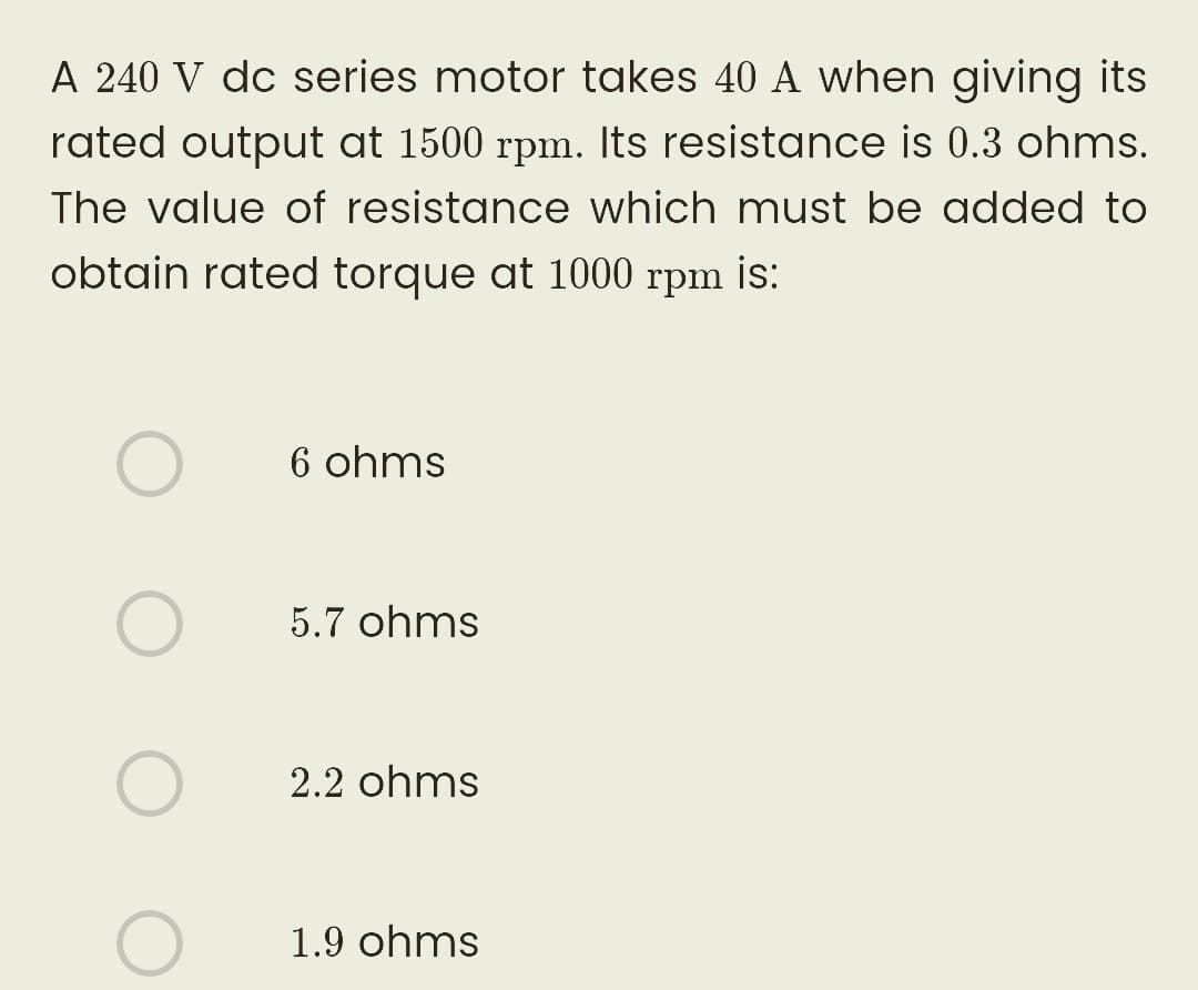 A 240 V dc series motor takes 40 A when giving its
rated output at 1500 rpm. Its resistance is 0.3 ohms.
The value of resistance which must be added to
obtain rated torque at 1000 rpm ¡s:
O
O
6 ohms
5.7 ohms
2.2 ohms
1.9 ohms