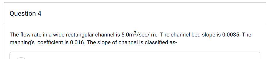 Question 4
The flow rate in a wide rectangular channel is 5.0m³/sec/m. The channel bed slope is 0.0035. The
manning's coefficient is 0.016. The slope of channel is classified as-