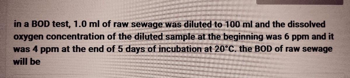 in a BOD test, 1.0 ml of raw sewage was diluted to 100 ml and the dissolved
oxygen concentration of the diluted sample at the beginning was 6 ppm and it
was 4 ppm at the end of 5 days of incubation at 20°C. the BOD of raw sewage
will be