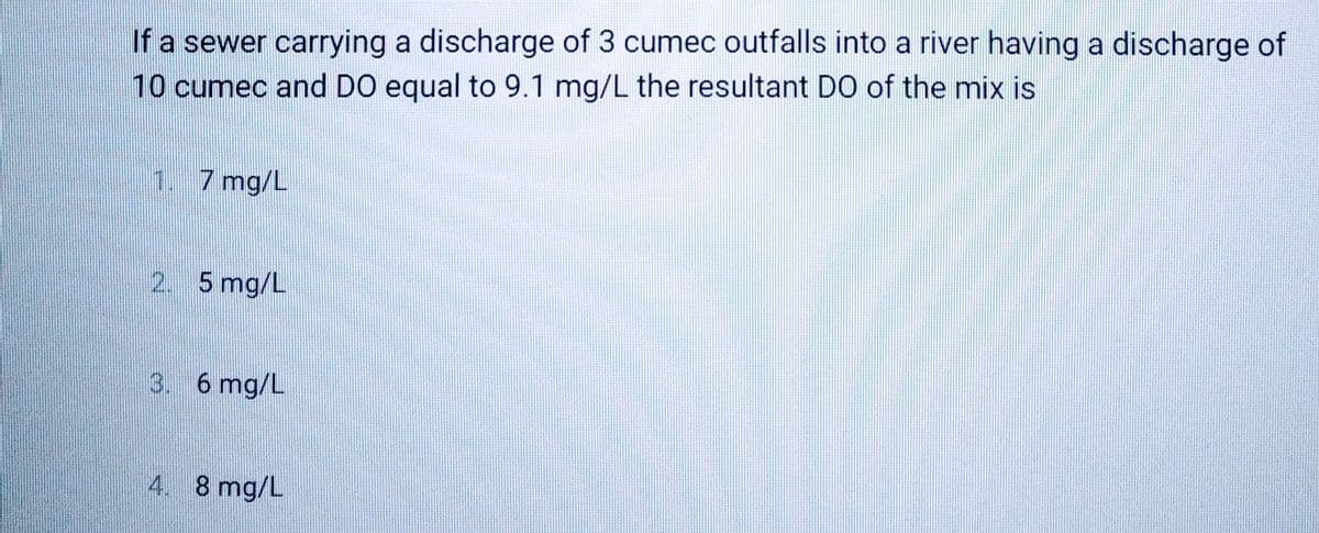 If a sewer carrying a discharge of 3 cumec outfalls into a river having a discharge of
10 cumec and DO equal to 9.1 mg/L the resultant DO of the mix is
1.7 mg/L
2. 5 mg/L
3. 6 mg/L
4. 8 mg/L