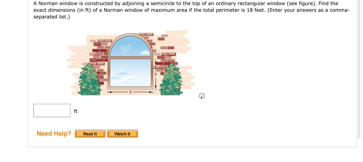 A Norman window is constructed by adjoining a semicircle to the top of an ordinary rectangular window (see figure). Find the
exact dimensions (in ft) of a Norman window of maximum area if the total perimeter is 18 feet. (Enter your answers as a comma-
separated list.)
Need Help?
ft
Read It
'///
Watch It