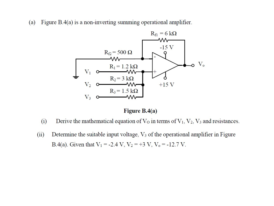 (a) Figure B.4(a) is a non-inverting summing operational amplifier.
Ra = 6 k2
-15 V
R2= 500 N
Vo
R1 = 1.2 k2
Vi
R2= 3 kN
%3D
V2 o
+15 V
R3 = 1.5 k
V3
Figure B.4(a)
(i)
Derive the mathematical equation of Vo in terms of V1, V2, V3 and resistances.
(ii) Determine the suitable input voltage, V3 of the operational amplifier in Figure
B.4(a). Given that V1 = -2.4 V, V2 =+3 V, V. =-12.7 V.
