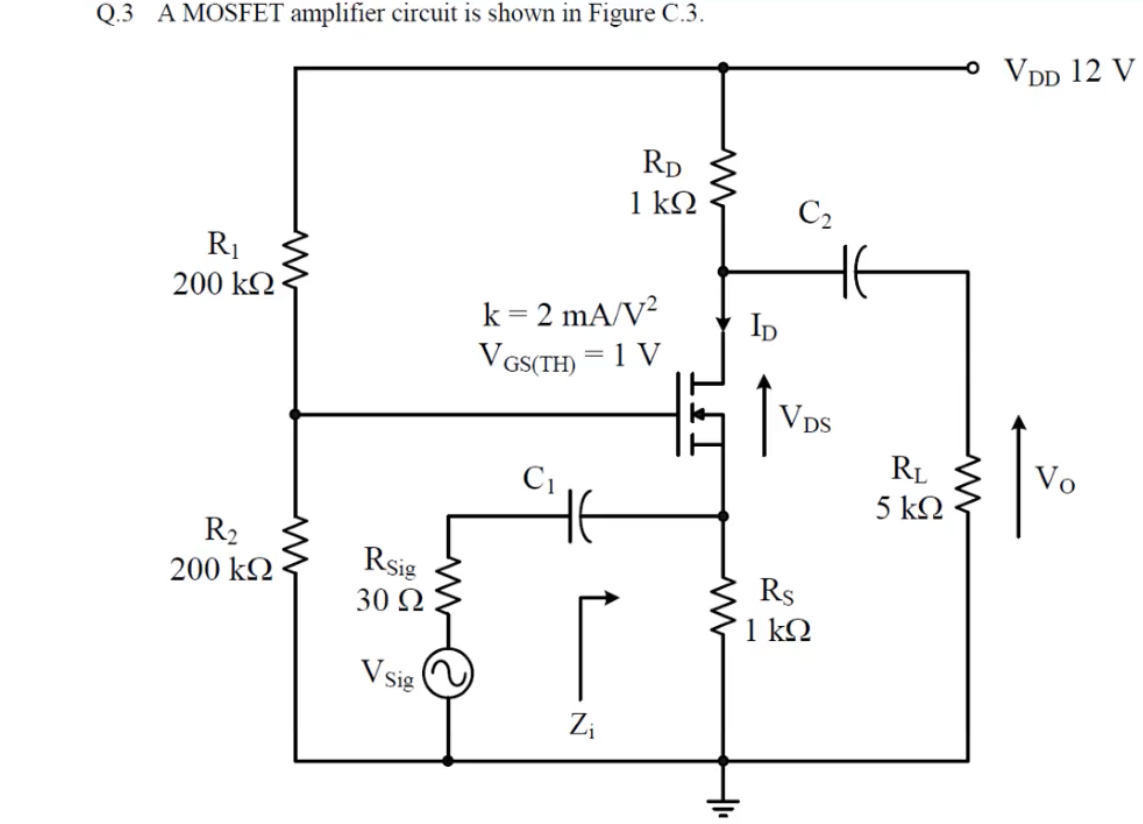 Q.3 A MOSFET amplifier circuit is shown in Figure C.3.
° VDD 12 V
Rp
1 kΩ
C2
HE
R1
200 kQ·
k = 2 mA/V²
VGS(TH) = 1 V
Ip
Vps
RL
Vo
C1
5 ΚΩ
R2
Rsig
30 Ω!
200 k2
Rs
1 kQ
V sig
Zi
