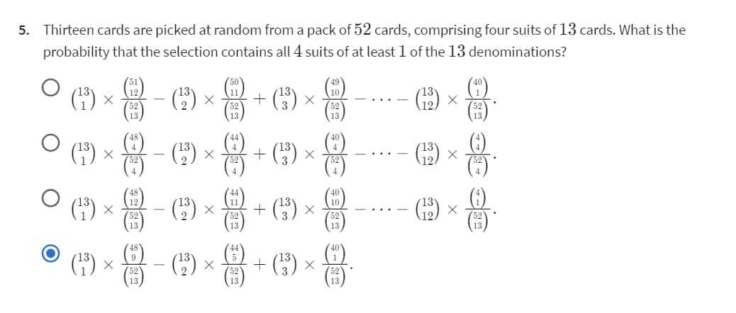 5. Thirteen cards are picked at random from a pack of 52 cards, comprising four suits of 13 cards. What is the
probability that the selection contains all 4 suits of at least 1 of the 13 denominations?
49'
(13)
52
· (6) × 3 + (6) × 8
52
(13) ×
(x+(税)×
(13)
+ (13)
52
(6) × 3 - (6) × 3 + (6) ×
(13)
X
×