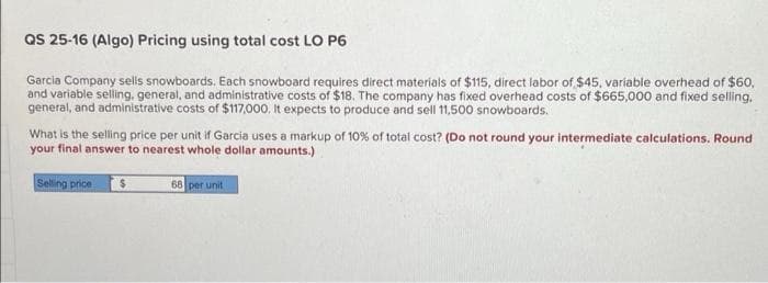 QS 25-16 (Algo) Pricing using total cost LO P6
Garcia Company sells snowboards. Each snowboard requires direct materials of $115, direct labor of $45, variable overhead of $60,
and variable selling, general, and administrative costs of $18. The company has fixed overhead costs of $665,000 and fixed selling.
general, and administrative costs of $117,000. It expects to produce and sell 11,500 snowboards.
What is the selling price per unit if Garcia uses a markup of 10% of total cost? (Do not round your intermediate calculations. Round
your final answer to nearest whole dollar amounts.)
Selling price
$
68 per unit