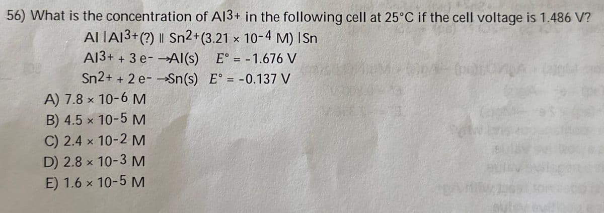 56) What is the concentration of A13+ in the following cell at 25°C if the cell voltage is 1.486 V?
AI IA13+(?) | Sn2+(3.21 x 10-4 M) ISn
A13+ + 3 e-Al(s)
E° = -1.676 V
Sn2+ + 2e-Sn(s) E° = -0.137 V
A) 7.8 x 10-6 M
B) 4.5 x 10-5 M
C) 2.4 x 10-2 M
D) 2.8 x 10-3 M
E) 1.6 x 10-5 M