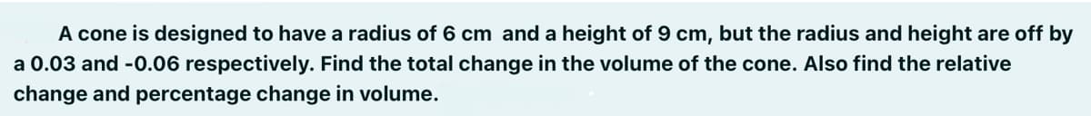 A cone is designed to have a radius of 6 cm and a height of 9 cm, but the radius and height are off by
a 0.03 and -0.06 respectively. Find the total change in the volume of the cone. Also find the relative
change and percentage change in volume.