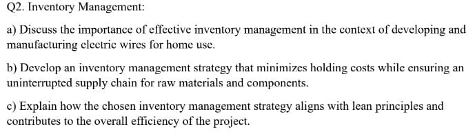 Q2. Inventory Management:
a) Discuss the importance of effective inventory management in the context of developing and
manufacturing electric wires for home use.
b) Develop an inventory management strategy that minimizes holding costs while ensuring an
uninterrupted supply chain for raw materials and components.
c) Explain how the chosen inventory management strategy aligns with lean principles and
contributes to the overall efficiency of the project.