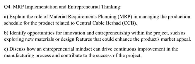 Q4. MRP Implementation and Entrepreneurial Thinking:
a) Explain the role of Material Requirements Planning (MRP) in managing the production
schedule for the product related to Central Cable Berhad (CCB).
b) Identify opportunities for innovation and entrepreneurship within the project, such as
exploring new materials or design features that could enhance the product's market appeal.
c) Discuss how an entrepreneurial mindset can drive continuous improvement in the
manufacturing process and contribute to the success of the project.