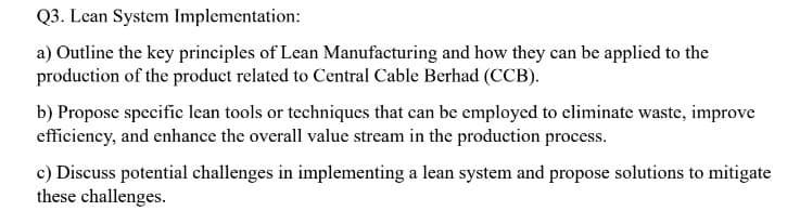 Q3. Lean System Implementation:
a) Outline the key principles of Lean Manufacturing and how they can be applied to the
production of the product related to Central Cable Berhad (CCB).
b) Propose specific lean tools or techniques that can be employed to eliminate waste, improve
efficiency, and enhance the overall value stream in the production process.
c) Discuss potential challenges in implementing a lean system and propose solutions to mitigate
these challenges.