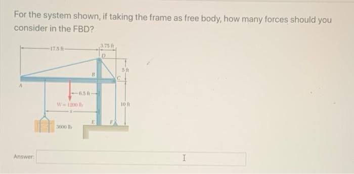 For the system shown, if taking the frame as free body, how many forces should you
consider in the FBD?
3.75 ft
17.5 ft
5 ft
65
W= 10 I
10ft
3600 lb
Answer:
