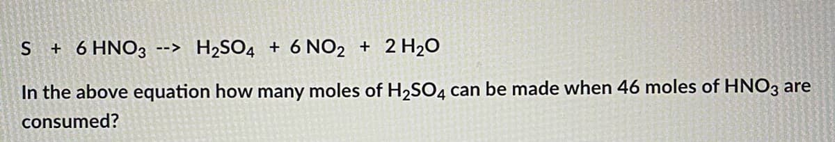S + 6 HNO3 --> H₂SO4 + 6 NO2 + 2 H₂O
In the above equation how many moles of H₂SO4 can be made when 46 moles of HNO3 are
consumed?