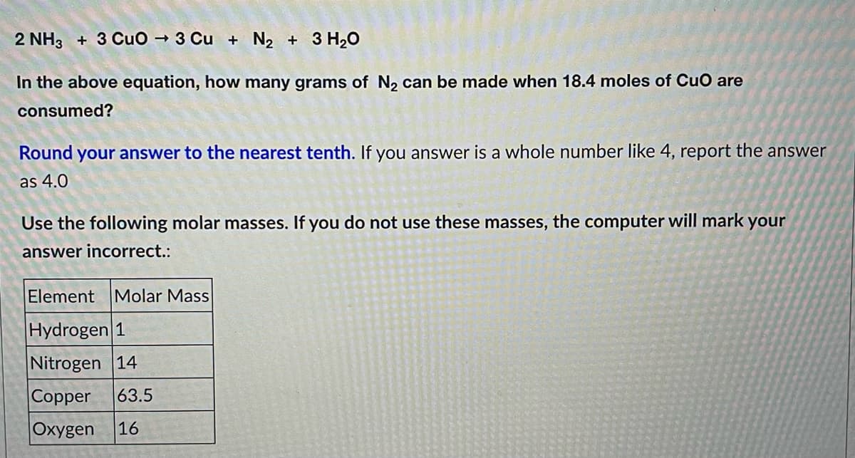 2 NH3 + 3 CuO → 3 Cu + N₂ + 3 H₂O
In the above equation, how many grams of N₂ can be made when 18.4 moles of CuO are
consumed?
Round your answer to the nearest tenth. If you answer is a whole number like 4, report the answer
as 4.0
Use the following molar masses. If you do not use these masses, the computer will mark your
answer incorrect.:
Element Molar Mass
Hydrogen 1
Nitrogen 14
Copper 63.5
Oxygen 16