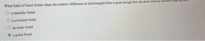 What kind of bond forms when the relative difference in electronegativities is great enough that one atom removes electröds HOM e OLIEI
O a metallic bond
O a covalent bond
O an ionic bond
O a polar bond
