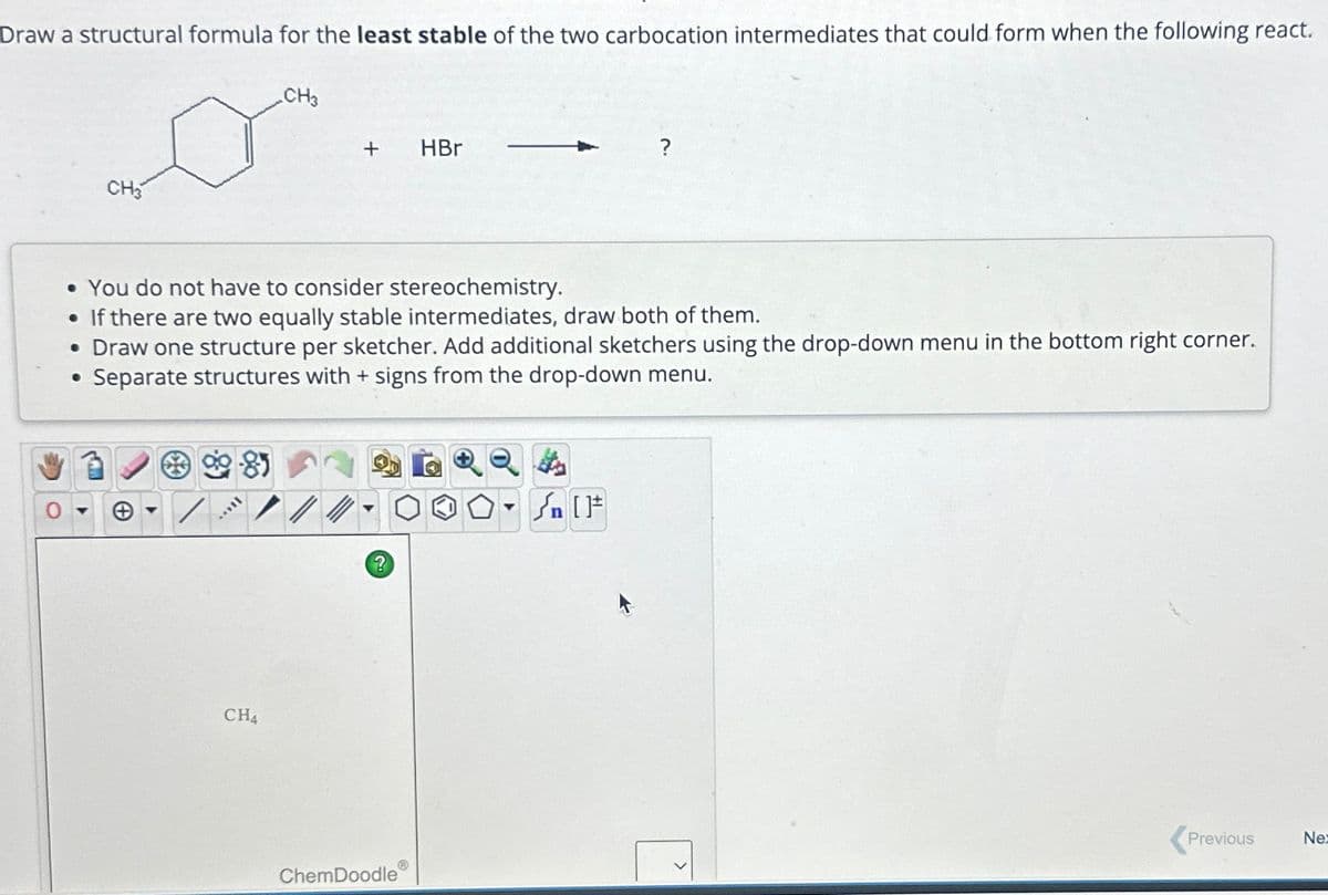 Draw a structural formula for the least stable of the two carbocation intermediates that could form when the following react.
CH3
***
CH3
CH4
+
• You do not have to consider stereochemistry.
●
If there are two equally stable intermediates, draw both of them.
• Draw one structure per sketcher. Add additional sketchers using the drop-down menu in the bottom right corner.
Separate structures with + signs from the drop-down menu.
●
?
ChemDoodle
HBr
Ⓡ
▼
Previous
Ne:
