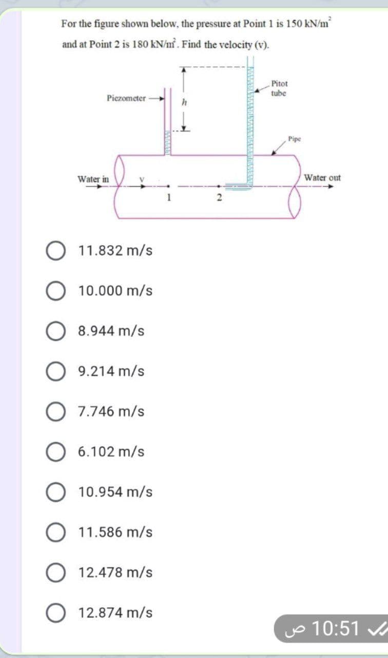 For the figure shown below, the pressure
Point 1 is 150 kN/m
and at Point 2 is 180 kN/m. Find the velocity (v).
Pitot
tube
Piezometer
Pipe
Water in
Water out
O 11.832 m/s
10.000 m/s
8.944 m/s
O 9.214 m/s
O 7.746 m/s
O 6.102 m/s
O 10.954 m/s
O 11.586 m/s
O 12.478 m/s
12.874 m/s
yo 10:51
