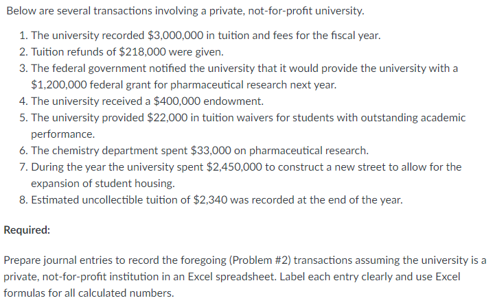 Below are several transactions involving a private, not-for-profit university.
1. The university recorded $3,000,000 in tuition and fees for the fiscal year.
2. Tuition refunds of $218,000 were given.
3. The federal government notified the university that it would provide the university with a
$1,200,000 federal grant for pharmaceutical research next year.
4. The university received a $400,000 endowment.
5. The university provided $22,000 in tuition waivers for students with outstanding academic
performance.
6. The chemistry department spent $33,000 on pharmaceutical research.
7. During the year the university spent $2,450,000 to construct a new street to allow for the
expansion of student housing.
8. Estimated uncollectible tuition of $2,340 was recorded at the end of the year.
Required:
Prepare journal entries to record the foregoing (Problem #2) transactions assuming the university is a
private, not-for-profit institution in an Excel spreadsheet. Label each entry clearly and use Excel
formulas for all calculated numbers.