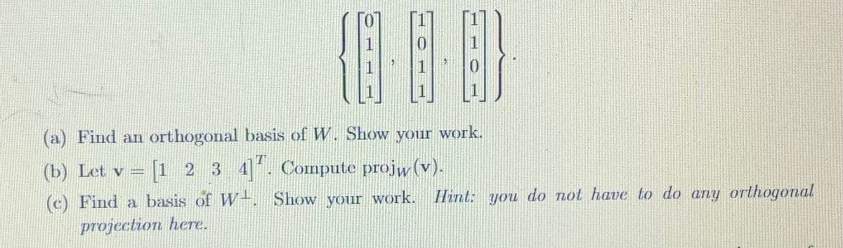(a) Find an orthogonal basis of W. Show your work.
(b) Let v = [1 2 3 4]. Compute projw (v).
(c) Find a basis of W. Show your work. Hint: you do not have to do any orthogonal
projection here.