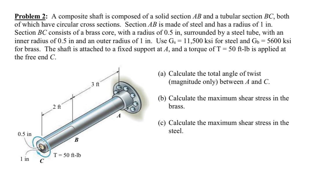 Problem 2: A composite shaft is composed of a solid section AB and a tubular section BC, both
of which have circular cross sections. Section AB is made of steel and has a radius of 1 in.
Section BC consists of a brass core, with a radius of 0.5 in, surrounded by a steel tube, with an
inner radius of 0.5 in and an outer radius of 1 in. Use G§ = 11,500 ksi for steel and Gü = 5600 ksi
for brass. The shaft is attached to a fixed support at A, and a torque of T = 50 ft-lb is applied at
the free end C.
0.5 in
1 in
2 ft
B
T = 50 ft-lb
3 ft
(a) Calculate the total angle of twist
(magnitude only) between A and C.
(b) Calculate the maximum shear stress in the
brass.
(c) Calculate the maximum shear stress in the
steel.