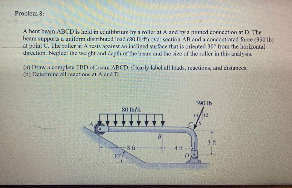 Problem 3:
A bent beam ABCD is held in equilibrium by a roller at A and by a pinned connection at D. The
beam supports a uniform distributed load (80 lb/ft) over section AB and a concentrated force (390 lb)
at point C. The roller at A rests against an inclined surface that is oriented 30° from the horizontal
direction. Neglect the weight and depth of the beam and the size of the roller in this analysis.
(a) Draw a complete FBD of beam ABCD. Clearly label all loads, reactions, and distances.
(b) Determine all reactions at A and D.
80 lb/ft
30°/
8 ft
B
4 ft
D
390 lb
12/12
3 ft