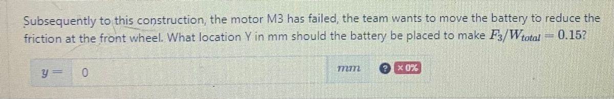 Subsequently to this construction, the motor MB has failed, the team wants to move the battery to reduce the
friction at the front wheel. What location Y in mm should the battery be placed to make F3/Wtotal = 0.15?
172772
2x0%