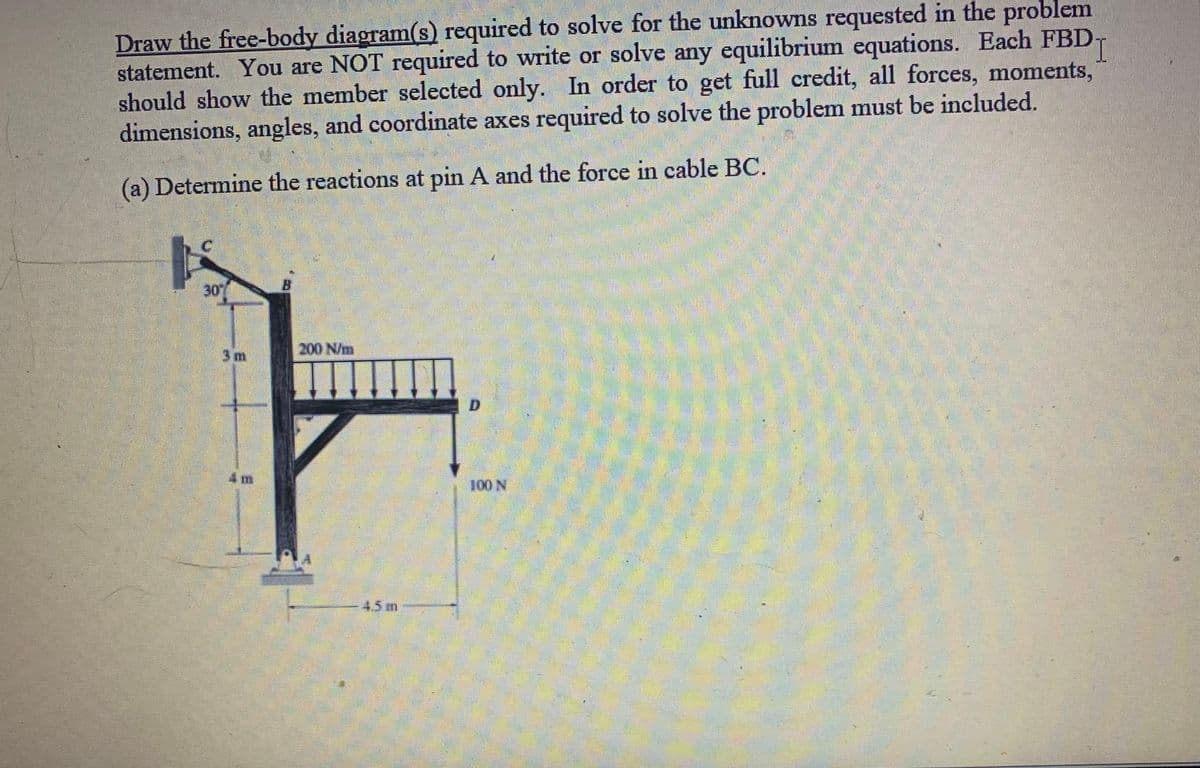 Draw the free-body diagram(s) required to solve for the unknowns requested in the problem
I
statement. You are NOT required to write or solve any equilibrium equations. Each FBD
should show the member selected only. In order to get full credit, all forces, moments,
dimensions, angles, and coordinate axes required to solve the problem must be included.
(a) Determine the reactions at pin A and the force in cable BC.
200 N/m
ㅏ
4 m
100 N