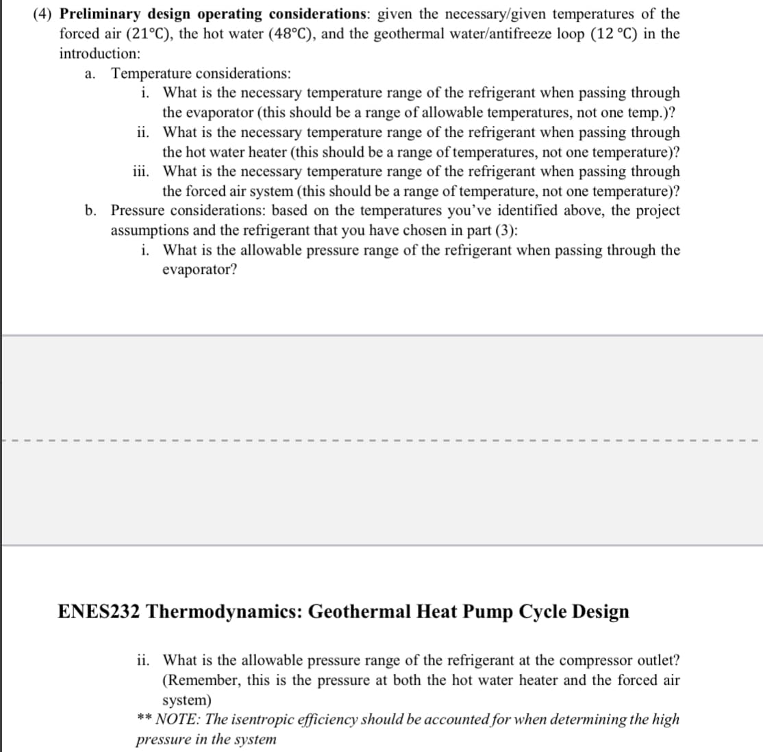 (4) Preliminary design operating considerations: given the necessary/given temperatures of the
forced air (21°C), the hot water (48°C), and the geothermal water/antifreeze loop (12 °C) in the
introduction:
a. Temperature considerations:
i. What is the necessary temperature range of the refrigerant when passing through
the evaporator (this should be a range of allowable temperatures, not one temp.)?
ii. What is the necessary temperature range of the refrigerant when passing through
the hot water heater (this should be a range of temperatures, not one temperature)?
iii. What is the necessary temperature range of the refrigerant when passing through
the forced air system (this should be a range of temperature, not one temperature)?
b. Pressure considerations: based on the temperatures you've identified above, the project
assumptions and the refrigerant that you have chosen in part (3):
i. What is the allowable pressure range of the refrigerant when passing through the
evaporator?
ENES232 Thermodynamics: Geothermal Heat Pump Cycle Design
ii. What is the allowable pressure range of the refrigerant at the compressor outlet?
(Remember, this is the pressure at both the hot water heater and the forced air
system)
** NOTE: The isentropic efficiency should be accounted for when determining the high
pressure in the system